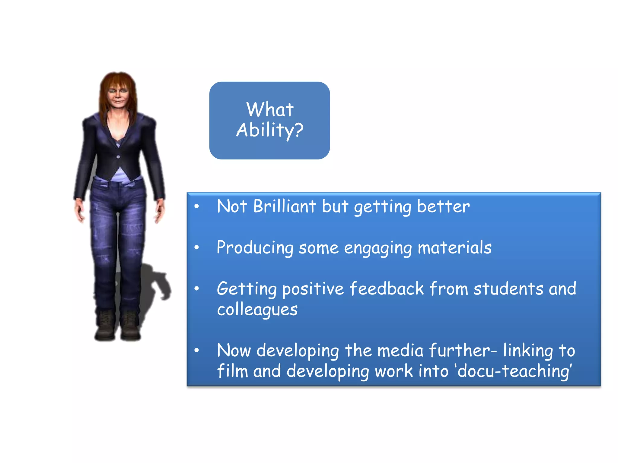 What
     Ability?



• Not Brilliant but getting better

• Producing some engaging materials

• Getting positive feedback from students and
  colleagues

• Now developing the media further- linking to
  film and developing work into „docu-teaching‟
 