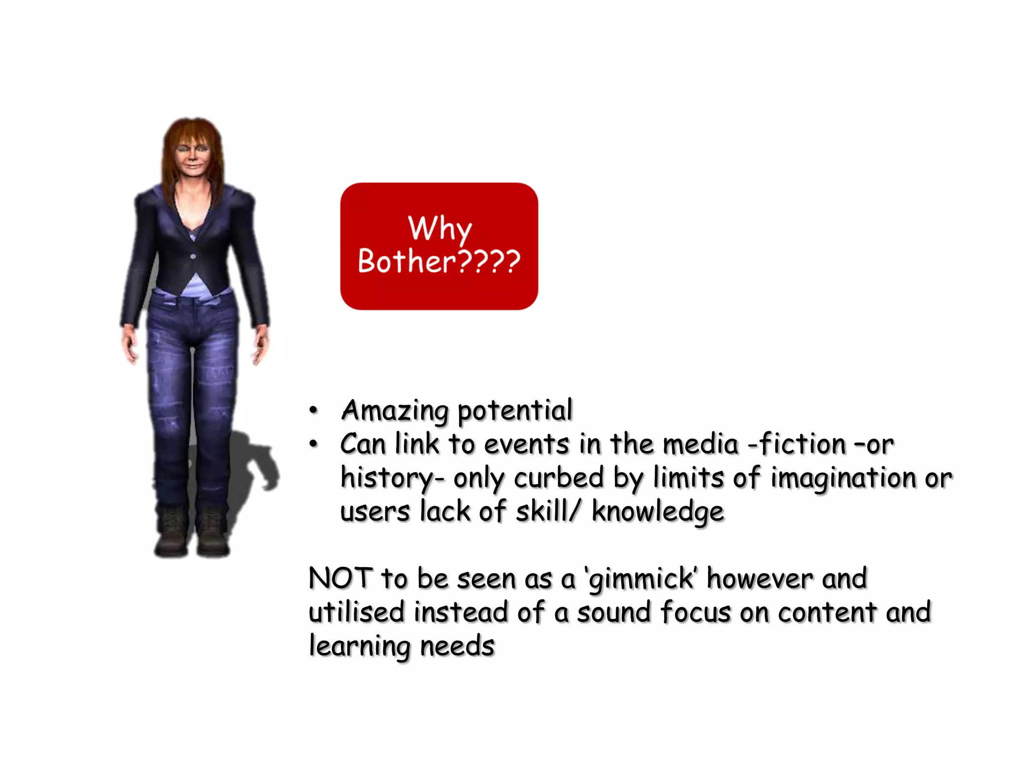 • Amazing potential
• Can link to events in the media -fiction –or
  history- only curbed by limits of imagination or
  users lack of skill/ knowledge

NOT to be seen as a „gimmick‟ however and
utilised instead of a sound focus on content and
learning needs
 