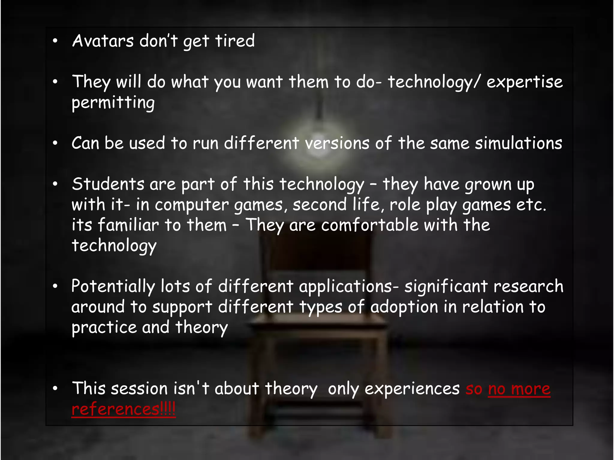 • Avatars don‟t get tired

• They will do what you want them to do- technology/ expertise
  permitting

• Can be used to run different versions of the same simulations

• Students are part of this technology – they have grown up
  with it- in computer games, second life, role play games etc.
  its familiar to them – They are comfortable with the
  technology

• Potentially lots of different applications- significant research
  around to support different types of adoption in relation to
  practice and theory


• This session isn't about theory only experiences so no more
  references!!!!
 