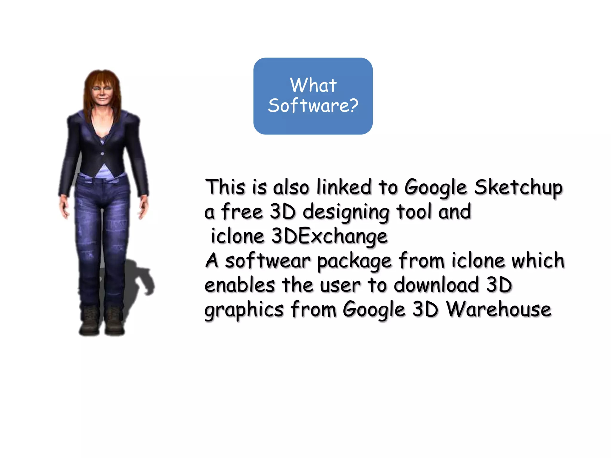 What
      Software?



This is also linked to Google Sketchup
a free 3D designing tool and
 iclone 3DExchange
A softwear package from iclone which
enables the user to download 3D
graphics from Google 3D Warehouse
 