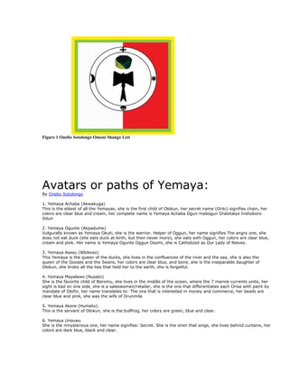 Figure 1 Onelio Sotolongo Omoni Shango Leti




Avatars or paths of Yemaya:
By Onelio Sotolongo

1. Yemaya Achaba (Akwakuga)
This is the eldest of all the Yemayas, she is the first child of Olokun, her secret name (Oriki) signifies chain, her
colors are clear blue and cream, her complete name is Yemaya Achaba Ogun mabogun Oralotalye Inshoboro
Odun

2. Yemaya Ogunte (Akpadume)
Vulgurally known as Yemaya Okuti, she is the warrior. Helper of Oggun, her name signifies The angry one, she
does not eat duck (she eats duck at birth, but then never more), she eats with Oggun, her colors are clear blue,
cream and pink. Her name is Yemaya Ogunte Oggun Osomi, she is Catholized as Our Lady of Nieves.

3. Yemaya Asesu (Wbikoso)
This Yemaya is the queen of the ducks, she lives in the confluences of the river and the sea, she is also the
queen of the Gooses and the Swans, her colors are clear blue, and bone, she is the inseparable daughter of
Olokun, she broke all the ties that held her to the earth, she is forgetful.

4. Yemaya Mayelawo (Nusato)
She is the favorite child of Boromu, she lives in the middle of the ocean, where the 7 marine currents unite, her
sight is bad on one side, she is a saleswomen/retailer, she is the one that differentiates each Orisa with paint by
mandate of Olofin, her name translates to: The one that is interested in money and commerce, her beads are
clear blue and pink, she was the wife of Orunmila

5. Yemaya Akere (Humeto).
This is the servant of Olokun, she is the bullfrog, her colors are green, blue and clear.

6. Yemaya Unsuwu
She is the nmysterious one, her name signifies: Secret. She is the siren that sings, she lives behind curtains, her
colors are dark blue, black and clear.
 