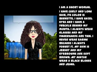 I am a short woman.
I have curly and long
hair, its color is
burnette. I have hazel
eyes and I have a
freckle behind my
mouth. I always wear
glasses and my
fingerhands are thin. I
never wear earing
because I always
forget it. My skin is
jersey and my
eyebrowns are soft
brown. My avatar
wear a black blouse
and jeans.
 