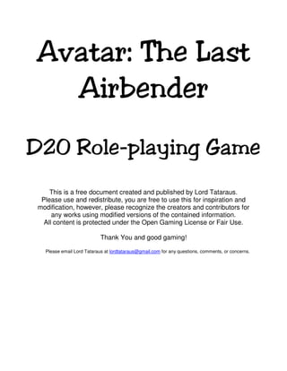 Avatar: The Last
  Airbender
D20 Role-playing Game
     This is a free document created and published by Lord Tataraus.
  Please use and redistribute, you are free to use this for inspiration and
 modification, however, please recognize the creators and contributors for
      any works using modified versions of the contained information.
   All content is protected under the Open Gaming License or Fair Use.

                            Thank You and good gaming!

   Please email Lord Tataraus at lordtataraus@gmail.com for any questions, comments, or concerns.
 