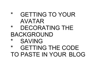 * GETTING TO YOUR  AVATAR * DECORATING THE  BACKGROUND * SAVING * GETTING THE CODE  TO PASTE IN YOUR  BLOG 