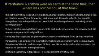 If Parshuram & Krishna were on earth at the same time, then
where was Lord Vishnu at that time?
• It is not that Vishnu stops what He is doing, changes clothes, sticks on a beard, hangs a sign
on His door saying ‘Gone for a while, back soon’, and descends to Earth. Nor does He
change form like a shapeshifter and Laxmi is left wondering who was that who just left
carrying an axe?
• Vishnu manifests enough forms to enter into each and every atom of the universe, but still
remains complete in His original form.
• So he has the capacity to be present simultaneously in different forms at the same time.
• Parasurama is an empowered incarnation. That means a personality who is imbued with
the power of Visnu to perform a specific function, like an ambassador who represents the
head of his country in a foreign country.
• Krishna is supremely independent, He is independent of Vishnu even.
 