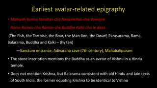 Earliest avatar-related epigraphy
• Matsyah Kurmo Varahas-cha Narasimhas-cha Vamana
Ramo Ramas-cha Ramas-cha Buddha Kalki-cha te dasa
(The Fish, the Tortoise, the Boar, the Man-lion, the Dwarf, Parasurama, Rama,
Balarama, Buddha and Kalki – thy ten)
—Sanctum entrance, Adivaraha cave (7th century), Mahabalipuram
• The stone inscription mentions the Buddha as an avatar of Vishnu in a Hindu
temple.
• Does not mention Krishna, but Balarama consistent with old Hindu and Jain texts
of South India, the former equating Krishna to be identical to Vishnu
 