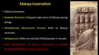 Matsya Incarnation
• Oldest incarnation
• Shatpath Brahman: Prajapati takes form of Matsya during
deluge
• Mahabharata, Manusmriti, Puranas: Refer to Matsya
incarnate.
• Kalikapurana: Refers to worship of Matsyavatar in temple.
• King Indradyuman of Orissa constructed a temple
dedicated to Matsya avatar in Kaamrupa.
 
