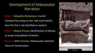 Development of Matsyavatar
Narration
• Stage I: Satapatha Brahamana- A small
narration focussing on rites. Not much details.
Even the fish is not identified as avatara.
• Stage II: Matsya Purana- Identification of Matsya
as avatar and addition of details.
• Stage III: Other Puranas- Matsyavatar sidelined.
Focus on Varahavatara.
 
