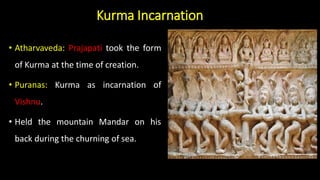 Kurma Incarnation
• Atharvaveda: Prajapati took the form
of Kurma at the time of creation.
• Puranas: Kurma as incarnation of
Vishnu.
• Held the mountain Mandar on his
back during the churning of sea.
 