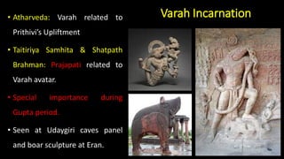 Varah Incarnation
• Atharveda: Varah related to
Prithivi’s Upliftment
• Taitiriya Samhita & Shatpath
Brahman: Prajapati related to
Varah avatar.
• Special importance during
Gupta period.
• Seen at Udaygiri caves panel
and boar sculpture at Eran.
 