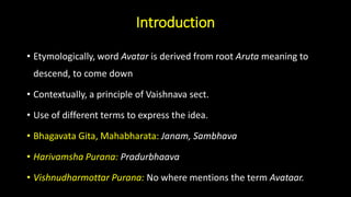Introduction
• Etymologically, word Avatar is derived from root Aruta meaning to
descend, to come down
• Contextually, a principle of Vaishnava sect.
• Use of different terms to express the idea.
• Bhagavata Gita, Mahabharata: Janam, Sambhava
• Harivamsha Purana: Pradurbhaava
• Vishnudharmottar Purana: No where mentions the term Avataar.
 