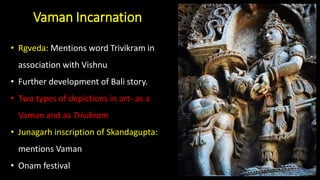 Vaman Incarnation
• Rgveda: Mentions word Trivikram in
association with Vishnu
• Further development of Bali story.
• Two types of depictions in art- as a
Vaman and as Trivikram
• Junagarh inscription of Skandagupta:
mentions Vaman
• Onam festival
 