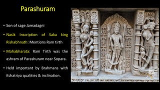 Parashuram
• Son of sage Jamadagni
• Nasik Inscription of Saka king
Rishabhnath: Mentions Ram tirth
• Mahabharata: Ram Tirth was the
ashram of Parashuram near Sopara.
• Held important by Brahmans with
Kshatriya qualities & inclination.
 