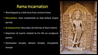 Rama Incarnation
• Worshipped as a folk hero from ancient times
• Bhandarkar: Ram established as God before Gupta
period.
• Brihadsamhita: Describes the format of Ram moorti
• Depiction of events related to his life on sculptural
panels.
• Dashavatar temple, Kailash Temple, Virupaksha
temple
 