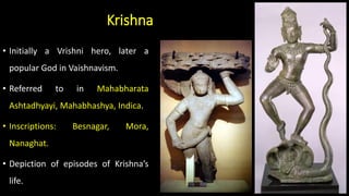 Krishna
• Initially a Vrishni hero, later a
popular God in Vaishnavism.
• Referred to in Mahabharata
Ashtadhyayi, Mahabhashya, Indica.
• Inscriptions: Besnagar, Mora,
Nanaghat.
• Depiction of episodes of Krishna’s
life.
 