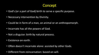 Concept
• God’s (or a part of God) birth to serve a specific purpose.
• Necessary intervention by Divinity.
• Could be in form of a man, an animal or an anthropomorph.
• Incarnate has all the powers of God.
• Not a disguise: birth by natural process.
• Existence on earth.
• Often doesn’t incarnate alone: assisted by other Gods.
• Different from reincarnation: based on will.
 