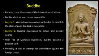 Buddha
• Puranas count him as one of the incarnations of Vishnu.
• But Buddhist sources do not accept this.
• Legend 1: Vishnu took incarnation as Buddha to establish
the ideal of good deeds & renunciation.
• Legend 2: Buddha incarnation to defeat and destroy
Asuras.
• With rise of Mahayan Buddhism, Buddha became a
popular God.
• Probably, it was an attempt for assimilation against the
foreign threat.
 