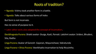 Roots of tradition?
• Rgveda: Vishnu took another form in a battle.
• Rgveda: Talks about various forms of Indra
But form is not incarnate.
Has no sense of purpose to it.
• Later other sects also adopted the concept of Incarnation.
Devibhagvata Purana: Shakti avatar- Durga, Kaali, Parvati. Lakshmi avatar: Sridevi, Bhudevi,
Sita, Radha
Linga Purana: Avatar of Ganesh- Gajanan, Mayureshwar, Vakratunda
Linga Purana + Shiva Purana: Veerbhadra incarnation to help Nrusimha.
 