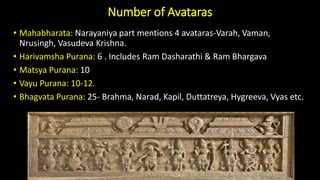 Number of Avataras
• Mahabharata: Narayaniya part mentions 4 avataras-Varah, Vaman,
Nrusingh, Vasudeva Krishna.
• Harivamsha Purana: 6 . Includes Ram Dasharathi & Ram Bhargava
• Matsya Purana: 10
• Vayu Purana: 10-12.
• Bhagvata Purana: 25- Brahma, Narad, Kapil, Duttatreya, Hygreeva, Vyas etc.
 