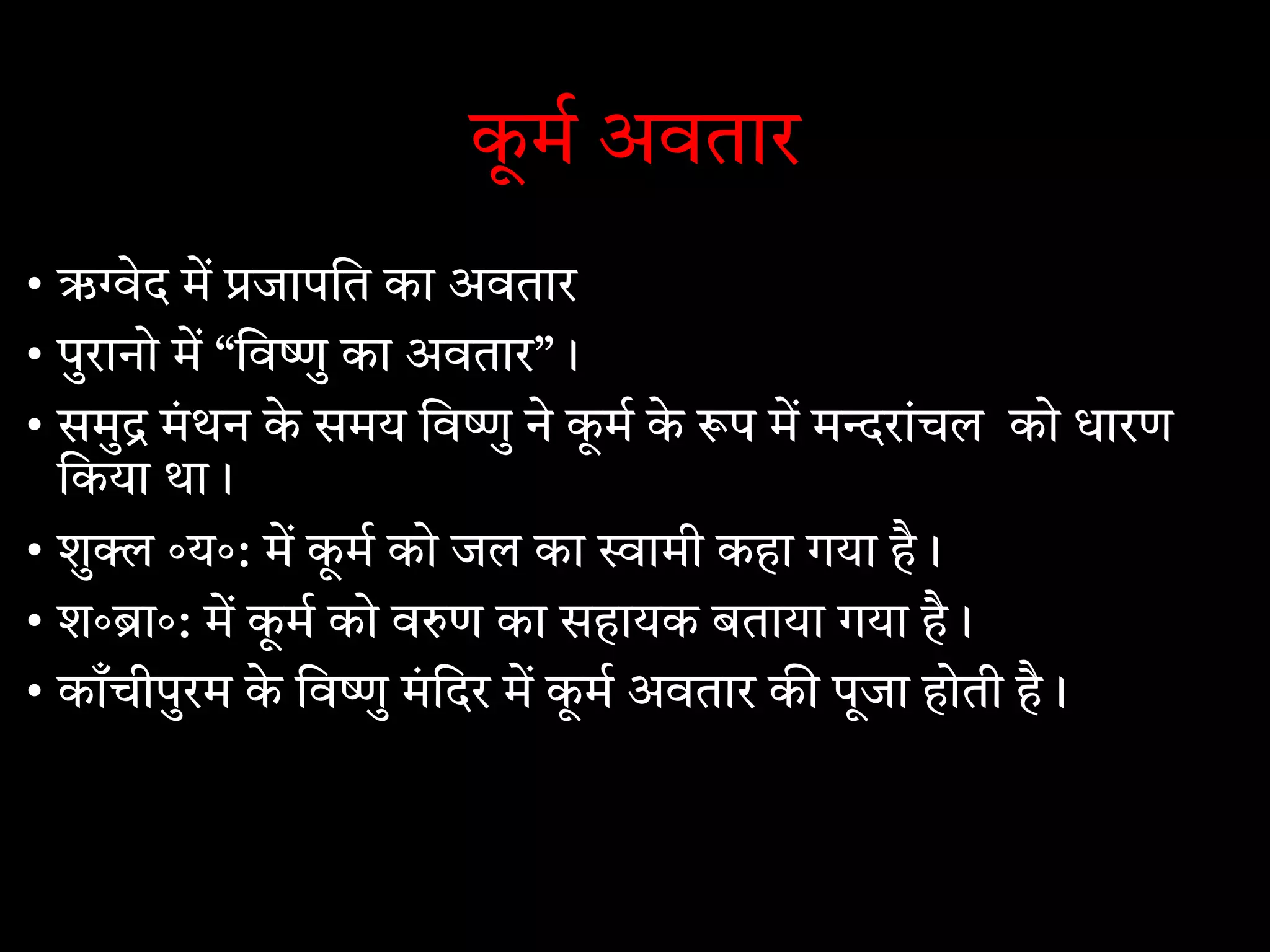 कू म अवतार
• ऋ ेद म जापित का अवतार
• पुरानो म “िव ु का अवतार”।
• समु मंथन के समय िव ु ने कू म के प म म रांचल को धारण
िकया था।
• शु ॰य॰: म कू म को जल का ामी कहा गया है।
• श॰ ा॰: म कू म को व ण का सहायक बताया गया है।
• काँचीपुरम के िव ु मंिदर म कू म अवतार क पूजा होती है।
 