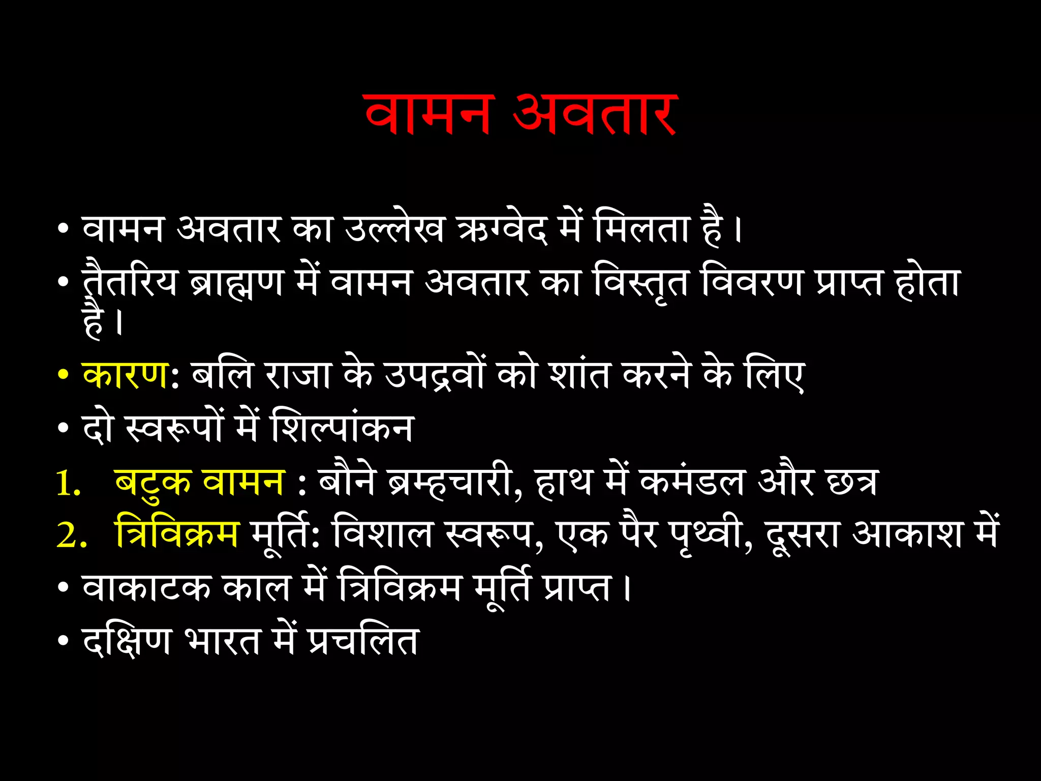 वामन अवतार
• वामन अवतार का उ ेख ऋ ेद म मलता है।
• तैत रय ा ण म वामन अवतार का िव ृत िववरण ा होता
है।
• कारण: ब ल राजा के उप वों को शांत करने के लए
• दो पों म श ांकन
1. बटुक वामन : बौने चारी, हाथ म कमंडल और छ
2. ि िव म मूित: िवशाल प, एक पैर पृ ी, दूसरा आकाश म
• वाकाटक काल म ि िव म मूित ा ।
• द ण भारत म च लत
 