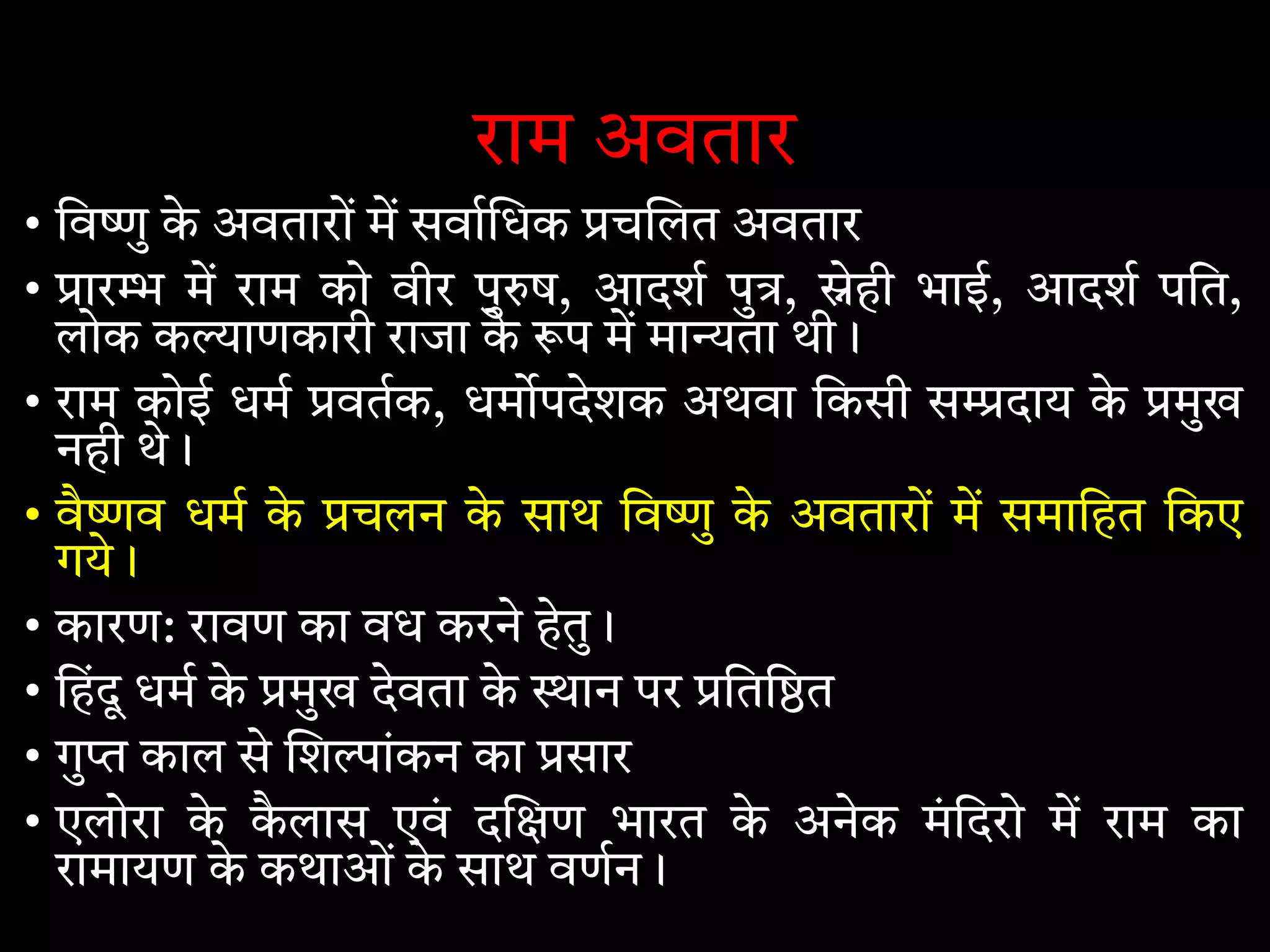 राम अवतार
• िव ु के अवतारों म सवा धक च लत अवतार
• ार म राम को वीर पु ष, आदश पु , ेही भाई, आदश पित,
लोक क ाणकारी राजा के प म मा ता थी।
• राम कोई धम वतक, धम पदेशक अथवा िकसी स दाय के मुख
नही थे।
• वै व धम के चलन के साथ िव ु के अवतारों म समािहत िकए
गये।
• कारण: रावण का वध करने हेतु।
• िहंदू धम के मुख देवता के ान पर िति त
• गु काल से श ांकन का सार
• एलोरा के कै लास एवं द ण भारत के अनेक मंिदरो म राम का
रामायण के कथाओं के साथ वणन।
 