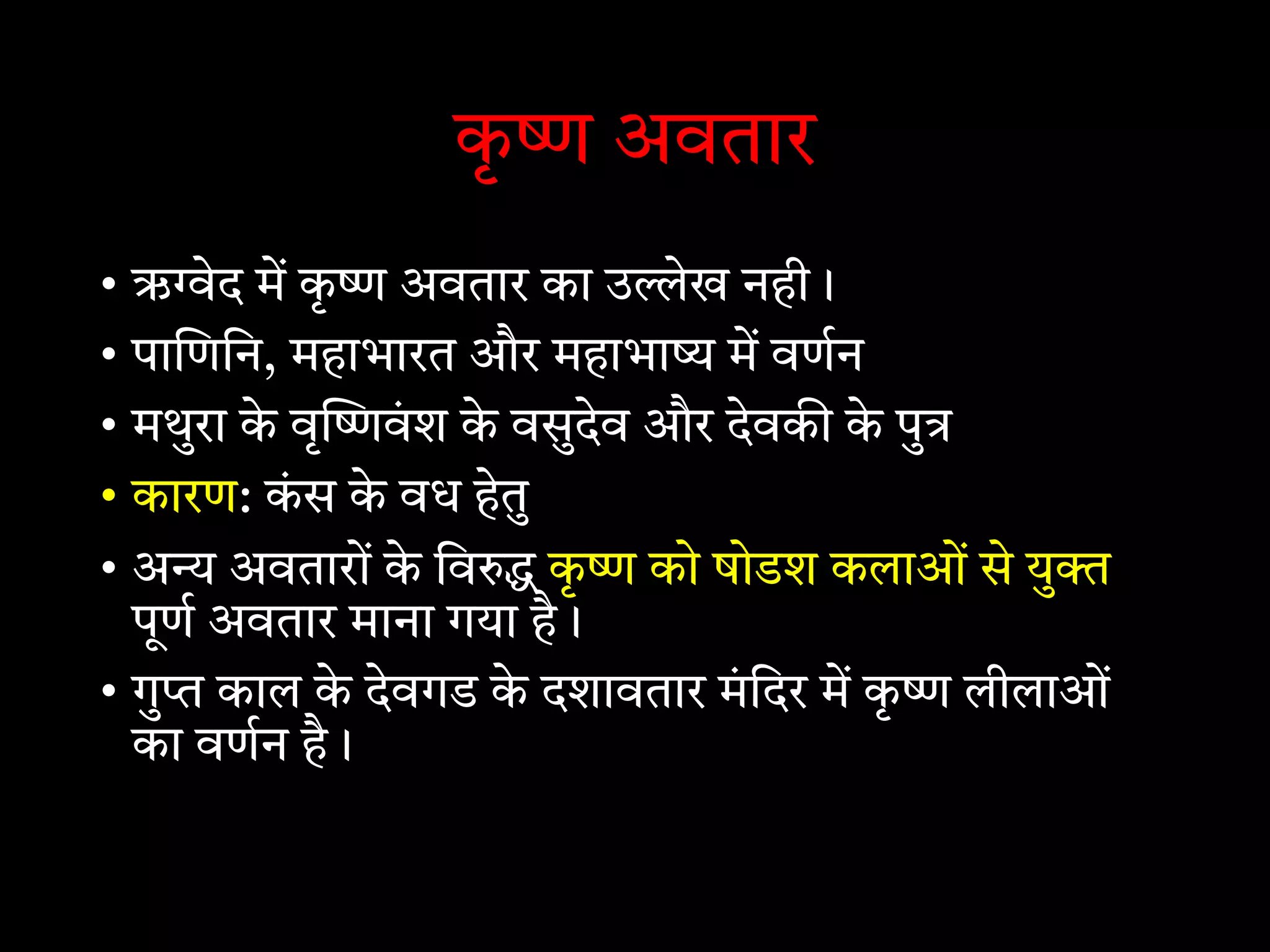 कृ अवतार
• ऋ ेद म कृ अवतार का उ ेख नही।
• पा णिन, महाभारत और महाभा म वणन
• मथुरा के वृ वं श के वसुदेव और देवक के पु
• कारण: कं स के वध हेतु
• अ अवतारों के िव कृ को षोडश कलाओं से यु
पूण अवतार माना गया है।
• गु काल के देवगड के दशावतार मं िदर म कृ लीलाओं
का वणन है।
 