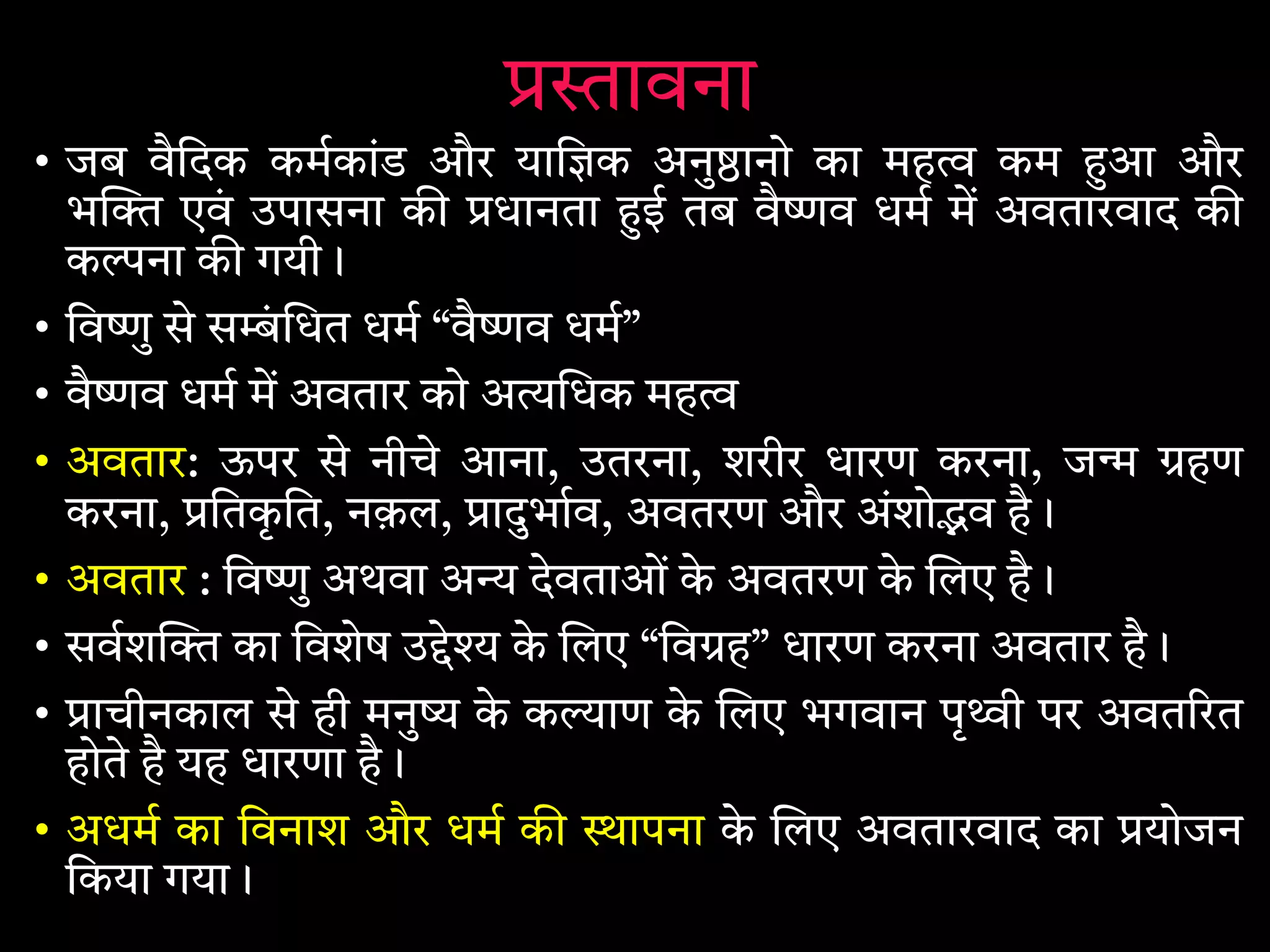 ावना
• जब वैिदक कमकांड और याि क अनु ानो का मह कम आ और
भ एवं उपासना क धानता ई तब वै व धम म अवतारवाद क
क ना क गयी।
• िव ु से स ं धत धम “वै व धम”
• वै व धम म अवतार को अ धक मह
• अवतार: ऊपर से नीचे आना, उतरना, शरीर धारण करना, ज हण
करना, ितकृ ित, नक़ल, ादुभाव, अवतरण और अंशो व है।
• अवतार : िव ु अथवा अ देवताओं के अवतरण के लए है।
• सवश का िवशेष उ े के लए “िव ह” धारण करना अवतार है।
• ाचीनकाल से ही मनु के क ाण के लए भगवान पृ ी पर अवत रत
होते है यह धारणा है।
• अधम का िवनाश और धम क ापना के लए अवतारवाद का योजन
िकया गया।
 