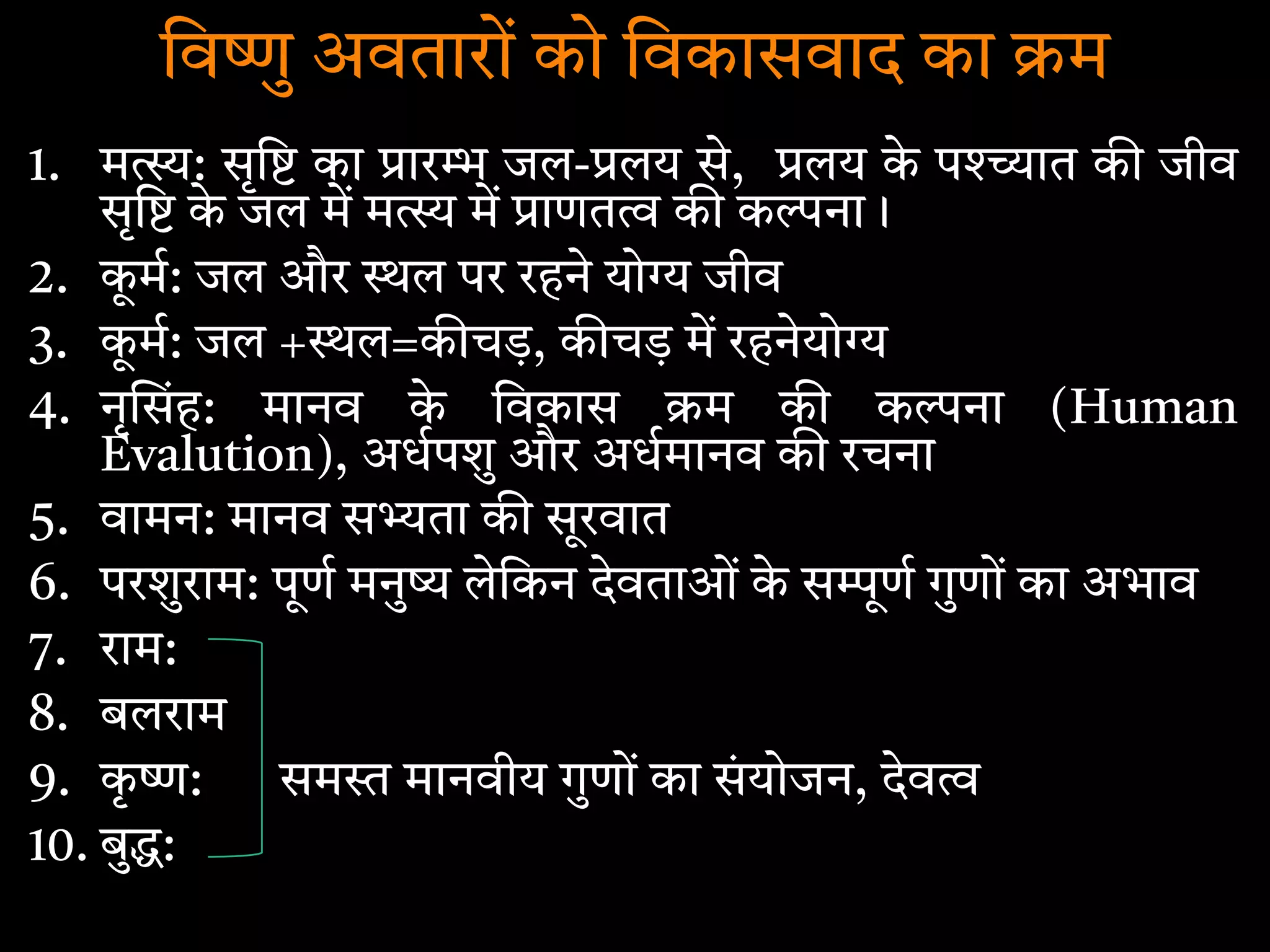 िव ु अवतारों को िवकासवाद का म
1. म : सृि का ार जल- लय से, लय के प ात क जीव
सृि के जल म म म ाणत क क ना।
2. कू म: जल और ल पर रहने यो जीव
3. कू म: जल + ल=क चड़, क चड़ म रहनेयो
4. नृ संह: मानव के िवकास म क क ना (Human
Evalution), अधपशु और अधमानव क रचना
5. वामन: मानव स ता क सूरवात
6. परशुराम: पूण मनु लेिकन देवताओं के स ूण गुणों का अभाव
7. राम:
8. बलराम
9. कृ : सम मानवीय गुणों का संयोजन, देव
10. बु :
 