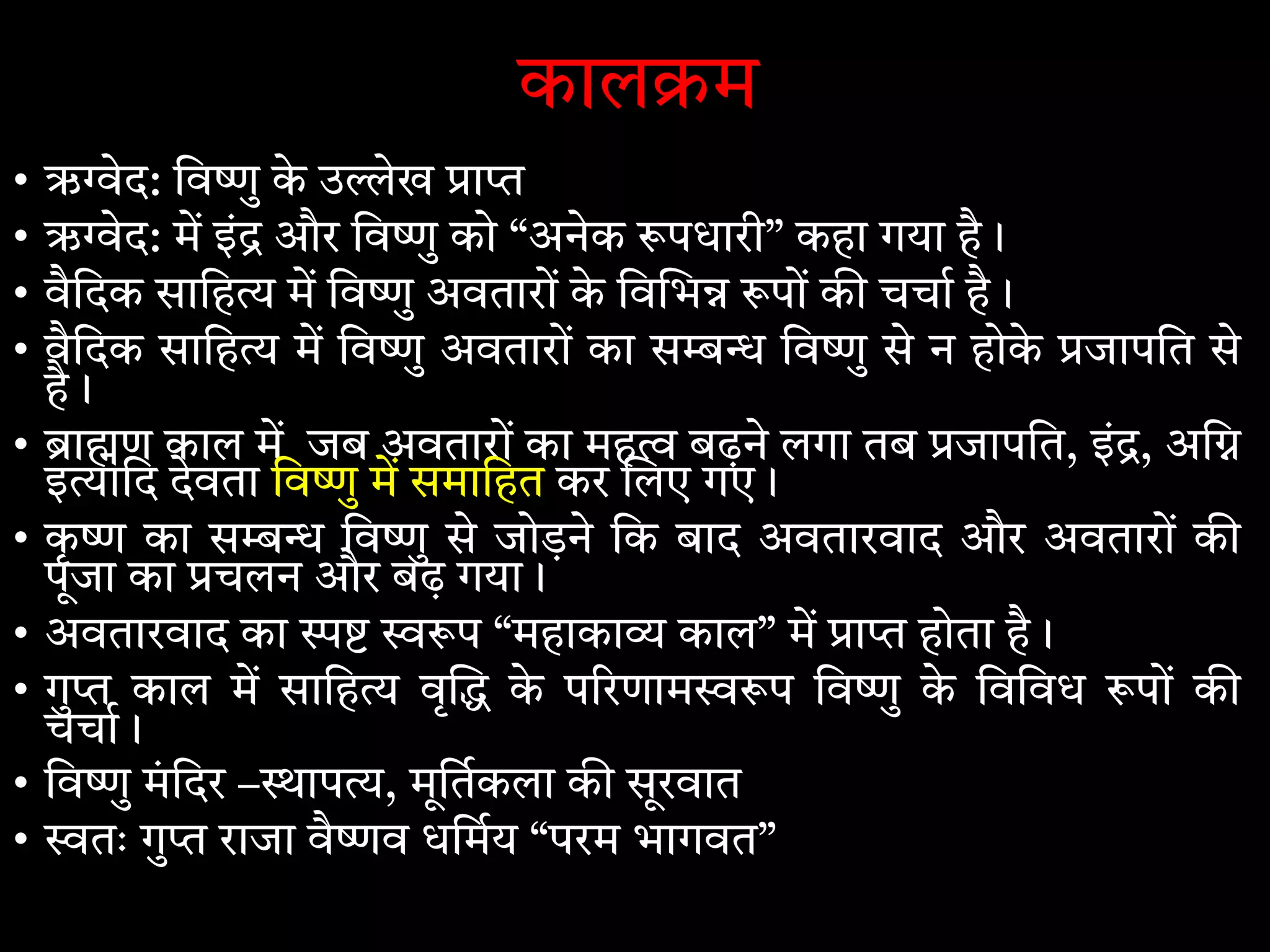 काल म
• ऋ ेद: िव ु के उ ेख ा
• ऋ ेद: म इं और िव ु को “अनेक पधारी” कहा गया है।
• वैिदक सािह म िव ु अवतारों के िव भ पों क चचा है।
• वैिदक सािह म िव ु अवतारों का स िव ु से न होके जापित से
है।
• ा ण काल म जब अवतारों का मह बढ़ने लगा तब जापित, इं , अि
इ ािद देवता िव ु म समािहत कर लए गए।
• कृ का स िव ु से जोड़ने िक बाद अवतारवाद और अवतारों क
पूजा का चलन और बढ़ गया।
• अवतारवाद का प “महाका काल” म ा होता है।
• गु काल म सािह वृ के प रणाम प िव ु के िविवध पों क
चचा।
• िव ु मंिदर – ाप , मूितकला क सूरवात
• तः गु राजा वै व धिमय “परम भागवत”
 