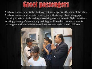 A cabin crew member is the first to greet passengers as they board the plane.
A cabin crew member assists passengers with storage of extra baggage,
checking tickets while boarding, answering any last-minute flight questions,
locating passenger's seats and providing additional accommodations for
passengers with disabilities as well as customers with small children.

 
