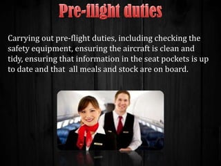 Carrying out pre-flight duties, including checking the
safety equipment, ensuring the aircraft is clean and
tidy, ensuring that information in the seat pockets is up
to date and that all meals and stock are on board.

 