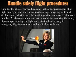 Handling flight safety procedures and instructing passengers of all
flight emergency measures, such as locating emergency exits and
airplane safety devices, are the most important duties of a cabin crew
member. A cabin crew member is responsible for ensuring the safety
of passengers during the flight and is trained extensively in
emergency flight evacuations and medical procedures.

 