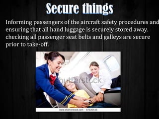 Informing passengers of the aircraft safety procedures and
ensuring that all hand luggage is securely stored away.
checking all passenger seat belts and galleys are secure
prior to take-off.

 