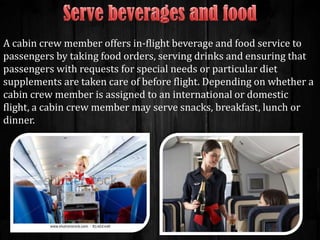 A cabin crew member offers in-flight beverage and food service to
passengers by taking food orders, serving drinks and ensuring that
passengers with requests for special needs or particular diet
supplements are taken care of before flight. Depending on whether a
cabin crew member is assigned to an international or domestic
flight, a cabin crew member may serve snacks, breakfast, lunch or
dinner.

 
