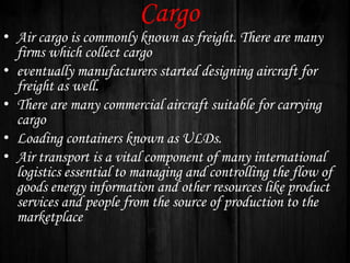 Cargo

• Air cargo is commonly known as freight. There are many
firms which collect cargo
• eventually manufacturers started designing aircraft for
freight as well.
• There are many commercial aircraft suitable for carrying
cargo
• Loading containers known as ULDs.
• Air transport is a vital component of many international
logistics essential to managing and controlling the flow of
goods energy information and other resources like product
services and people from the source of production to the
marketplace

 