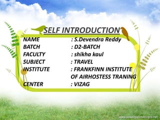 SELF INTRODUCTION
NAME
BATCH
FACULTY
SUBJECT
INSTITUTE
CENTER

: S.Devendra Reddy
: D2-BATCH
: shikha kaul
: TRAVEL
: FRANKFINN INSTITUTE
OF AIRHOSTESS TRANING
: VIZAG

 
