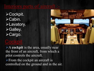 Interiors parts of aircraft :Cockpit.
Cabin.
Lavatory.
Galley.
Cargo.

Cockpit
A cockpit is the area, usually near
the front of an aircraft, from which a
pilot controls the aircraft.
From the cockpit an aircraft is
controlled on the ground and in the air.

 