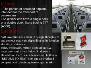 Cabin:The portion of enclosed airplane

intended for the transport of
passengers.
• An airliner can have a single deck
or a double deck, like a boeing 747
(A380).

Lavatory:•All lavatories are similar in design, though size
and contour may vary depending on its location.
•lavatory contains a
toilet, washbasin, mirror, disposal units &
necessary vanity item holder & drawers.
•In addition there is an attendant call button, a
‘RETURN TO SEAT’ sign and an overhead
compartment containing two oxygen masks.

 
