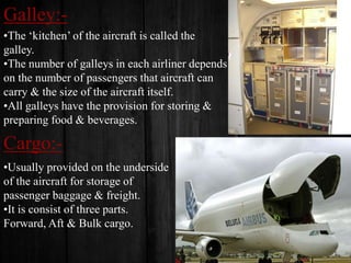Galley:•The ‘kitchen’ of the aircraft is called the
galley.
•The number of galleys in each airliner depends
on the number of passengers that aircraft can
carry & the size of the aircraft itself.
•All galleys have the provision for storing &
preparing food & beverages.

Cargo:•Usually provided on the underside
of the aircraft for storage of
passenger baggage & freight.
•It is consist of three parts.
Forward, Aft & Bulk cargo.

 