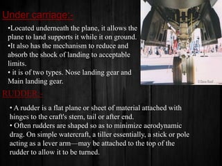 Under carriage:•Located underneath the plane, it allows the
plane to land supports it while it on ground.
•It also has the mechanism to reduce and
absorb the shock of landing to acceptable
limits.
• it is of two types. Nose landing gear and
Main landing gear.

RUDDER:• A rudder is a flat plane or sheet of material attached with
hinges to the craft's stern, tail or after end.
• Often rudders are shaped so as to minimize aerodynamic
drag. On simple watercraft, a tiller essentially, a stick or pole
acting as a lever arm—may be attached to the top of the
rudder to allow it to be turned.

 