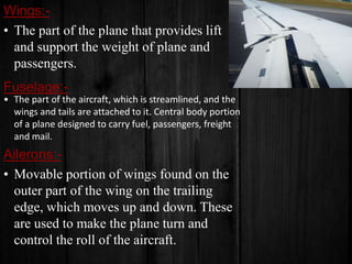 Wings:• The part of the plane that provides lift
and support the weight of plane and
passengers.

Fuselage:• The part of the aircraft, which is streamlined, and the
wings and tails are attached to it. Central body portion
of a plane designed to carry fuel, passengers, freight
and mail.

Ailerons:• Movable portion of wings found on the
outer part of the wing on the trailing
edge, which moves up and down. These
are used to make the plane turn and
control the roll of the aircraft.

 