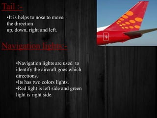 Tail :•It is helps to nose to move
the direction
up, down, right and left.

Navigation lights:•Navigation lights are used to
identify the aircraft goes which
directions.
•Its has two colors lights.
•Red light is left side and green
light is right side.

 