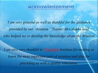 I am very grateful as well as thankful for the guidance
provided by our ‘Aviation ’ Trainer Mrs.shikha kaul
who helped me to develop the knowledge about the Aviation.

I am also very thankful to Frankfinn Institute for making us
learn the most important part of aviation and also for
providing us with a quality education.

 