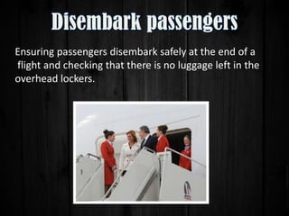 Ensuring passengers disembark safely at the end of a
flight and checking that there is no luggage left in the
overhead lockers.

 