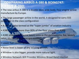 COMPARING AIRBUS A-380 & BOING747:

AIRBUS A-380:
• The new airbus A-380 is a double-deck wide body. Four engine airline
manufacture by Europe.
• The large passenger airline in the world, it designed to carry 555
passenger in the class configuration
• A-380 is a also termed as the “super jumbo” of aviation industry.
• A380 provides more than 80% of the floor place than A300

• A380 also possess some luxury area as the gymnasiums, bar, beauty
salon, etc for more passenger comfort.
• Lower fuel consumption .

• Noise level is lower of any existing aircraft.
• Window is also bigger, provide more natural light.
• Wireless Network Will Provides Wireless Broad Band Internet .

 