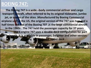 BOEING 747:
The Boeing 747 is a wide –body commercial airliner and cargo
transport aircraft, often referred to by its original nickname, jumbo
jet, or queen of the skies .Manufactured by Boeing Commercial
airplane unit in the US, the original version of the 747 was two and a
half times the size of the Boeing 707 ,is the large commercial aircraft
in the 1960s . The 747 held the passenger capacity for 37 years
The 4 engine 747 uses a double deck configuration for part
of its length. It is available in passenger, freighter and other version
Boeing 747 designed upper deck .

 