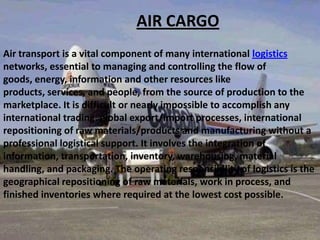 AIR CARGO
Air transport is a vital component of many international logistics
networks, essential to managing and controlling the flow of
goods, energy, information and other resources like
products, services, and people, from the source of production to the
marketplace. It is difficult or nearly impossible to accomplish any
international trading, global export/import processes, international
repositioning of raw materials/products and manufacturing without a
professional logistical support. It involves the integration of
information, transportation, inventory, warehousing, material
handling, and packaging. The operating responsibility of logistics is the
geographical repositioning of raw materials, work in process, and
finished inventories where required at the lowest cost possible.

 