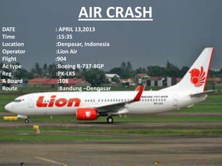 AIR CRASH
DATE
Time
Location
Operator
Flight
Ac type
Reg
A Board
Route

: APRIL 13,2013
:15:35
:Denpasar, Indonesia
:Lion Air
:904
:Boeing B-737-8GP
:PK-LKS
:108
:Bandung –Denpasar

 