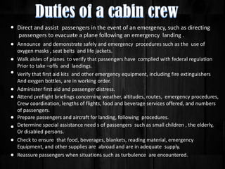 Direct and assist passengers in the event of an emergency, such as directing
passengers to evacuate a plane following an emergency landing .
Announce and demonstrate safely and emergency procedures such as the use of
oxygen masks , seat belts and life jackets.
Walk aisles of planes to verify that passengers have complied with federal regulation
Prior to take –offs and landings.
Verify that first aid kits and other emergency equipment, including fire extinguishers
And oxygen bottles, are in working order.
Administer first aid and passenger distress.
Attend preflight briefings concerning weather, altitudes, routes, emergency procedures,
Crew coordination, lengths of flights, food and beverage services offered, and numbers
of passengers.
Prepare passengers and aircraft for landing, following procedures.
Determine special assistance need s of passengers such as small children , the elderly,
Or disabled persons.
Check to ensure that food, beverages, blankets, reading material, emergency
Equipment, and other supplies are abroad and are in adequate supply.
Reassure passengers when situations such as turbulence are encountered.

 